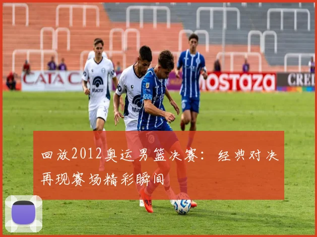 回放2012奥运男篮决赛：经典对决再现赛场精彩瞬间