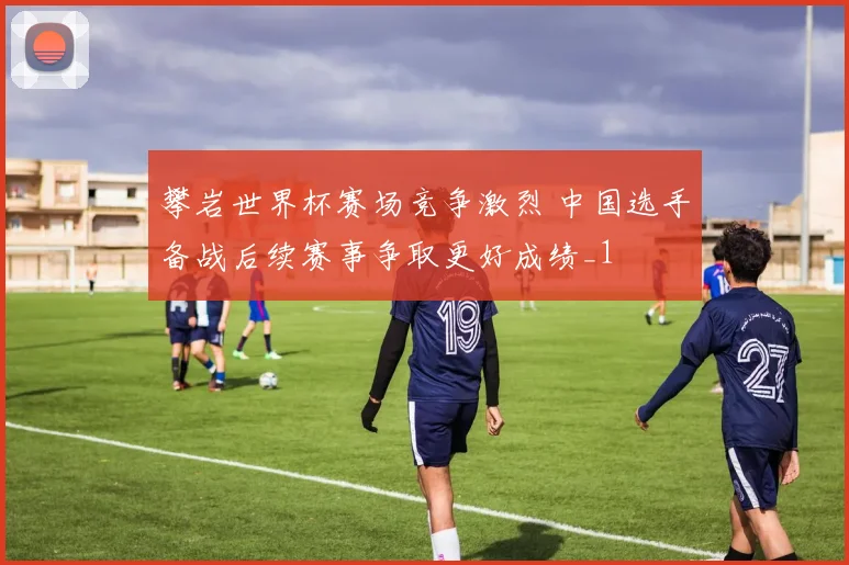 攀岩世界杯赛场竞争激烈 中国选手备战后续赛事争取更好成绩_1