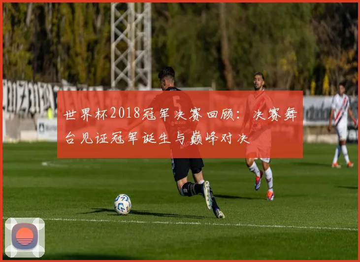 世界杯2018冠军决赛回顾：决赛舞台见证冠军诞生与巅峰对决
