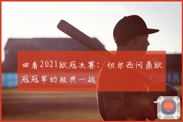 回看2021欧冠决赛:切尔西问鼎欧冠冠军的经典一战